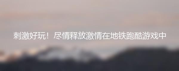 刺激好玩！尽情释放激情在地铁跑酷游戏中