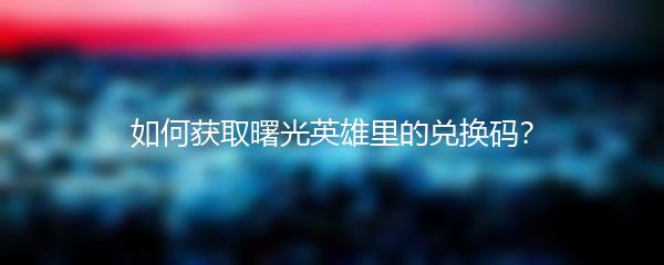如何获取曙光英雄里的兑换码？