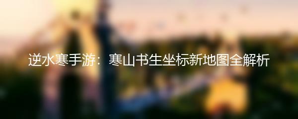 逆水寒手游：寒山书生坐标新地图全解析