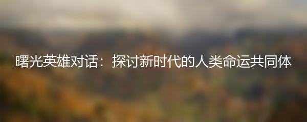 曙光英雄对话：探讨新时代的人类命运共同体