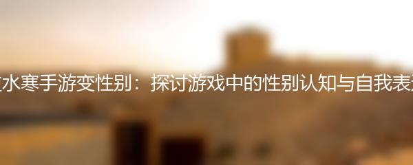 逆水寒手游变性别：探讨游戏中的性别认知与自我表达