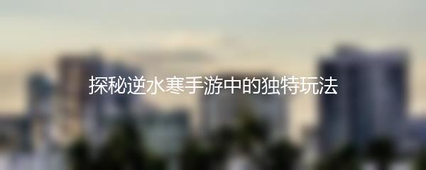 探秘逆水寒手游中的独特玩法