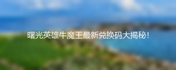 曙光英雄牛魔王最新兑换码大揭秘！