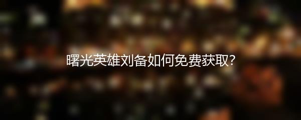 曙光英雄刘备如何免费获取？