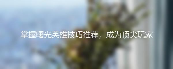 掌握曙光英雄技巧推荐，成为顶尖玩家