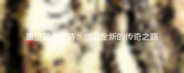 重塑第七史诗：创造全新的传奇之路