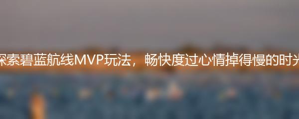 探索碧蓝航线MVP玩法，畅快度过心情掉得慢的时光