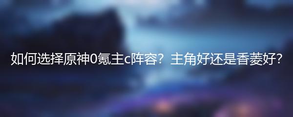 如何选择原神0氪主c阵容？主角好还是香菱好？