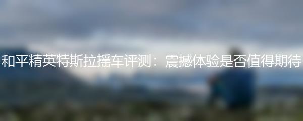和平精英特斯拉摇车评测：震撼体验是否值得期待