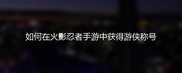 如何在火影忍者手游中获得游侠称号