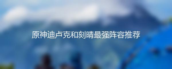 原神迪卢克和刻晴最强阵容推荐