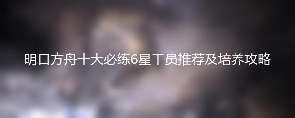 明日方舟十大必练6星干员推荐及培养攻略