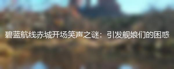 碧蓝航线赤城开场笑声之谜：引发舰娘们的困惑