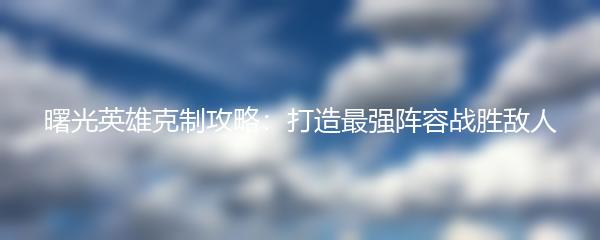 曙光英雄克制攻略：打造最强阵容战胜敌人