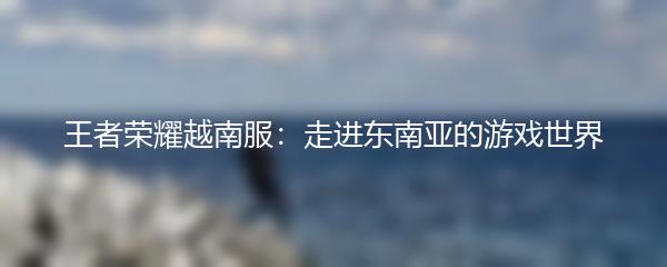 王者荣耀越南服：走进东南亚的游戏世界