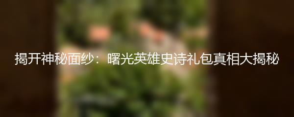 揭开神秘面纱：曙光英雄史诗礼包真相大揭秘