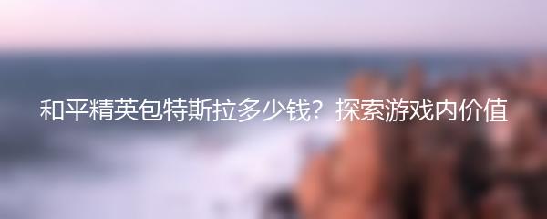 和平精英包特斯拉多少钱？探索游戏内价值