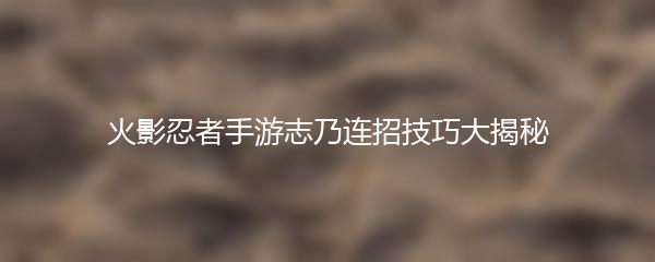火影忍者手游志乃连招技巧大揭秘