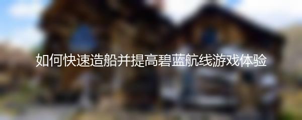 如何快速造船并提高碧蓝航线游戏体验