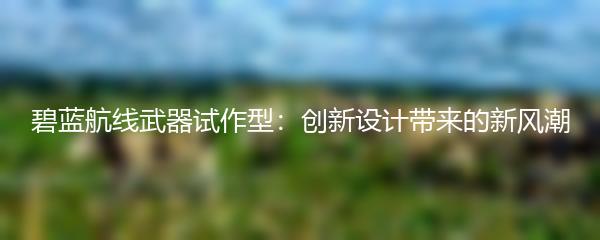 碧蓝航线武器试作型：创新设计带来的新风潮