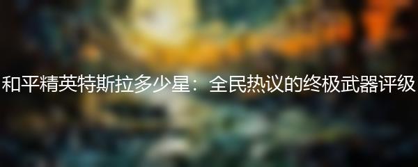 和平精英特斯拉多少星：全民热议的终极武器评级