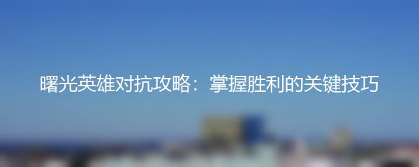 曙光英雄对抗攻略：掌握胜利的关键技巧