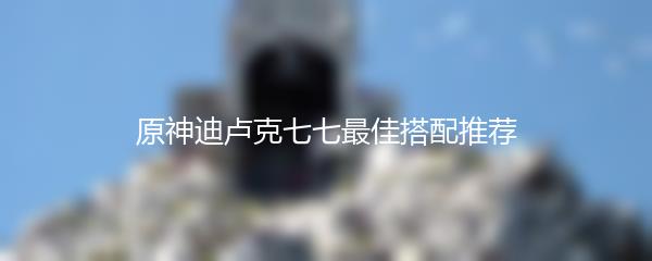 原神迪卢克七七最佳搭配推荐