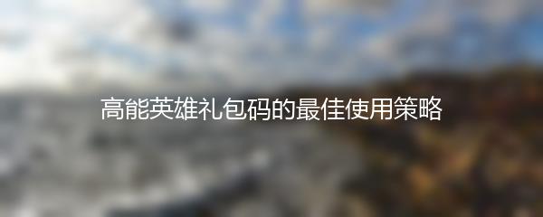 高能英雄礼包码的最佳使用策略