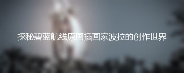 探秘碧蓝航线原画插画家波拉的创作世界