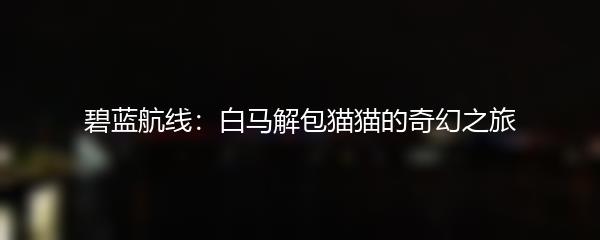 碧蓝航线：白马解包猫猫的奇幻之旅