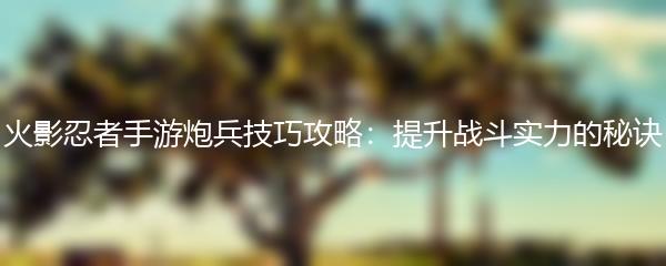 火影忍者手游炮兵技巧攻略：提升战斗实力的秘诀