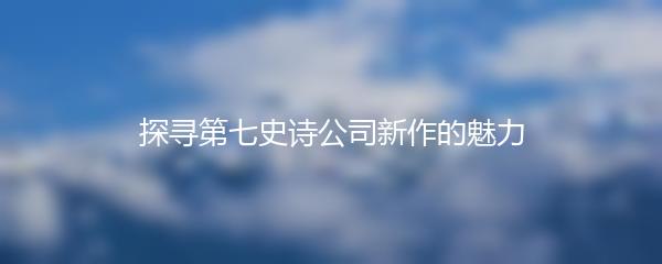 探寻第七史诗公司新作的魅力