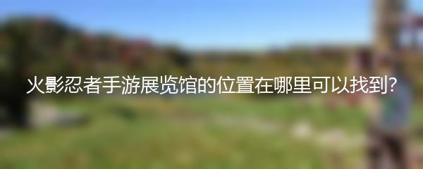 火影忍者手游展览馆的位置在哪里可以找到？