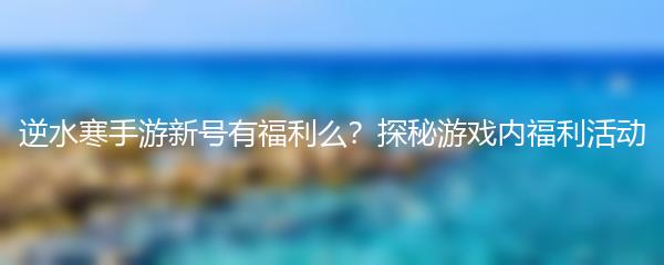 逆水寒手游新号有福利么？探秘游戏内福利活动