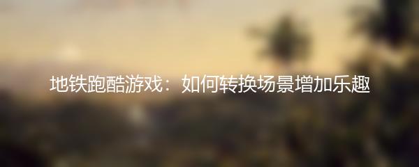 地铁跑酷游戏：如何转换场景增加乐趣