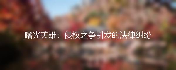 曙光英雄：侵权之争引发的法律纠纷