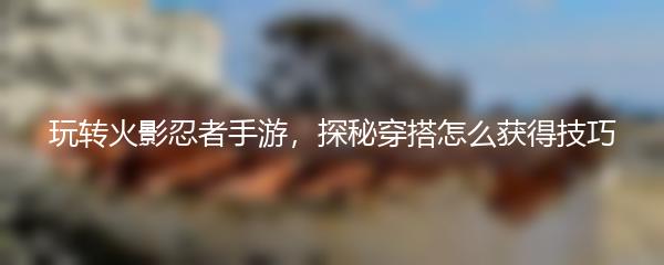 玩转火影忍者手游，探秘穿搭怎么获得技巧