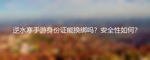 逆水寒手游身份证能换绑吗？安全性如何？