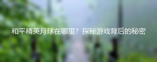 和平精英月球在哪里？探秘游戏背后的秘密