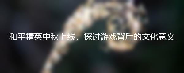 和平精英中秋上线，探讨游戏背后的文化意义