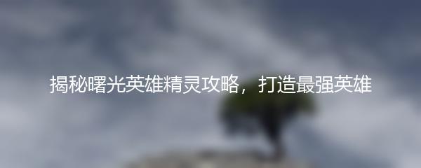 揭秘曙光英雄精灵攻略，打造最强英雄