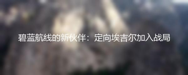 碧蓝航线的新伙伴：定向埃吉尔加入战局