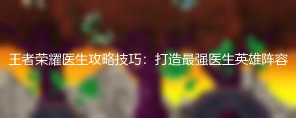 王者荣耀医生攻略技巧：打造最强医生英雄阵容