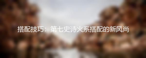 搭配技巧：第七史诗火系搭配的新风尚