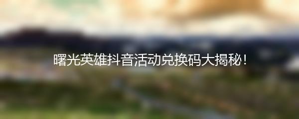 曙光英雄抖音活动兑换码大揭秘！