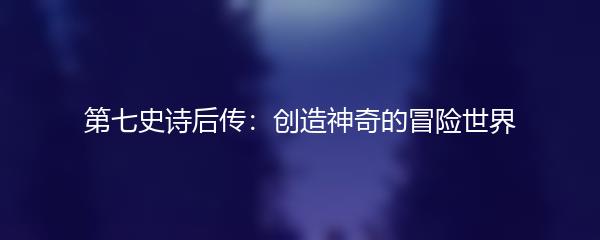 第七史诗后传：创造神奇的冒险世界