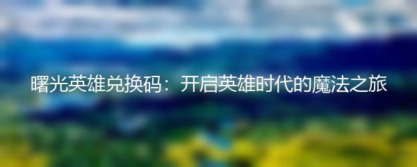 曙光英雄兑换码：开启英雄时代的魔法之旅