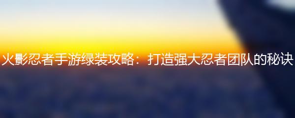 火影忍者手游绿装攻略：打造强大忍者团队的秘诀