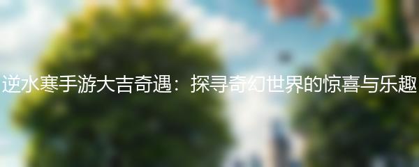 逆水寒手游大吉奇遇：探寻奇幻世界的惊喜与乐趣