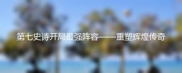 第七史诗开局最强阵容——重塑辉煌传奇